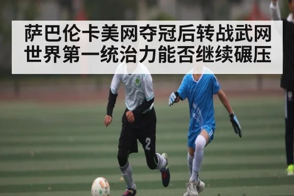 萨巴伦卡美网夺冠后转战武网 世界第一统治力能否继续碾压